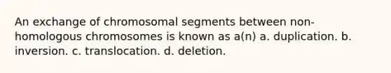 An exchange of chromosomal segments between non-homologous chromosomes is known as a(n) a. duplication. b. inversion. c. translocation. d. deletion.