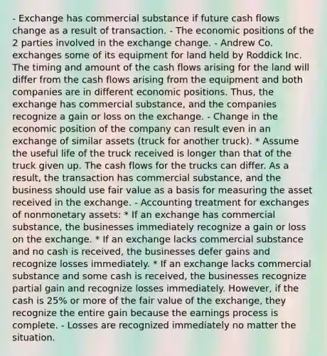 - Exchange has commercial substance if future cash flows change as a result of transaction. - The economic positions of the 2 parties involved in the exchange change. - Andrew Co. exchanges some of its equipment for land held by Roddick Inc. The timing and amount of the cash flows arising for the land will differ from the cash flows arising from the equipment and both companies are in different economic positions. Thus, the exchange has commercial substance, and the companies recognize a gain or loss on the exchange. - Change in the economic position of the company can result even in an exchange of similar assets (truck for another truck). * Assume the useful life of the truck received is longer than that of the truck given up. The cash flows for the trucks can differ. As a result, the transaction has commercial substance, and the business should use fair value as a basis for measuring the asset received in the exchange. - Accounting treatment for exchanges of nonmonetary assets: * If an exchange has commercial substance, the businesses immediately recognize a gain or loss on the exchange. * If an exchange lacks commercial substance and no cash is received, the businesses defer gains and recognize losses immediately. * If an exchange lacks commercial substance and some cash is received, the businesses recognize partial gain and recognize losses immediately. However, if the cash is 25% or more of the fair value of the exchange, they recognize the entire gain because the earnings process is complete. - Losses are recognized immediately no matter the situation.