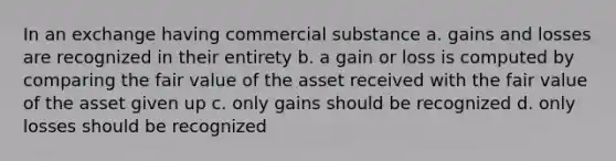 In an exchange having commercial substance a. gains and losses are recognized in their entirety b. a gain or loss is computed by comparing the fair value of the asset received with the fair value of the asset given up c. only gains should be recognized d. only losses should be recognized