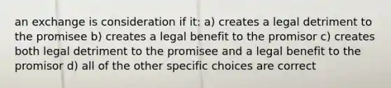 an exchange is consideration if it: a) creates a legal detriment to the promisee b) creates a legal benefit to the promisor c) creates both legal detriment to the promisee and a legal benefit to the promisor d) all of the other specific choices are correct