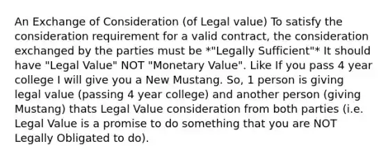 An Exchange of Consideration (of Legal value) To satisfy the consideration requirement for a valid contract, the consideration exchanged by the parties must be *"Legally Sufficient"* It should have "Legal Value" NOT "Monetary Value". Like If you pass 4 year college I will give you a New Mustang. So, 1 person is giving legal value (passing 4 year college) and another person (giving Mustang) thats Legal Value consideration from both parties (i.e. Legal Value is a promise to do something that you are NOT Legally Obligated to do).