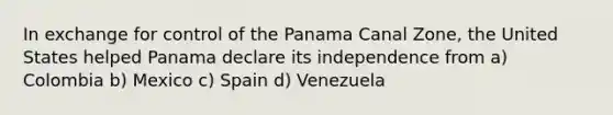 In exchange for control of the Panama Canal Zone, the United States helped Panama declare its independence from a) Colombia b) Mexico c) Spain d) Venezuela