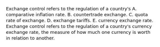 Exchange control refers to the regulation of a country's A. comparative inflation rate. B. countertrade exchange. C. quota rate of exchange. D. exchange tariffs. E. currency exchange rate. Exchange control refers to the regulation of a country's currency exchange rate, the measure of how much one currency is worth in relation to another.