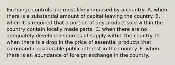 Exchange controls are most likely imposed by a country: A. when there is a substantial amount of capital leaving the country. B. when it is required that a portion of any product sold within the country contain locally made parts. C. when there are no adequately developed sources of supply within the country. D. when there is a drop in the price of essential products that command considerable public interest in the country. E. when there is an abundance of foreign exchange in the country.