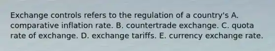 Exchange controls refers to the regulation of a country's A. comparative inflation rate. B. countertrade exchange. C. quota rate of exchange. D. exchange tariffs. E. currency exchange rate.