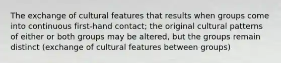 The exchange of cultural features that results when groups come into continuous first-hand contact; the original cultural patterns of either or both groups may be altered, but the groups remain distinct (exchange of cultural features between groups)