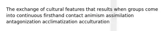 The exchange of cultural features that results when groups come into continuous firsthand contact animism assimilation antagonization acclimatization acculturation