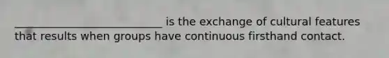 ___________________________ is the exchange of cultural features that results when groups have continuous firsthand contact.