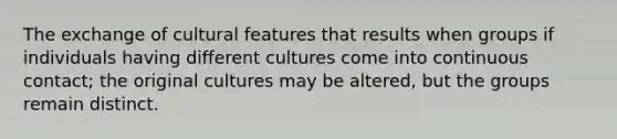 The exchange of cultural features that results when groups if individuals having different cultures come into continuous contact; the original cultures may be altered, but the groups remain distinct.