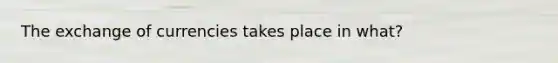 The exchange of currencies takes place in what?