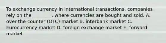 To exchange currency in international​ transactions, companies rely on the​ ________, where currencies are bought and sold. A. ​over-the-counter (OTC) market B. interbank market C. Eurocurrency market D. foreign exchange market E. forward market