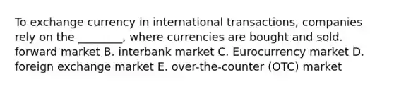 To exchange currency in international​ transactions, companies rely on the​ ________, where currencies are bought and sold. forward market B. interbank market C. Eurocurrency market D. foreign exchange market E. ​over-the-counter (OTC) market