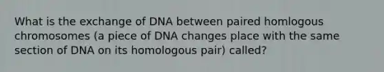 What is the exchange of DNA between paired homlogous chromosomes (a piece of DNA changes place with the same section of DNA on its homologous pair) called?