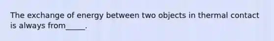 The exchange of energy between two objects in thermal contact is always from_____.