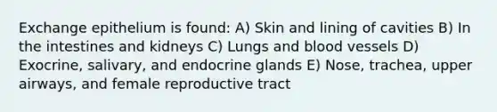 Exchange epithelium is found: A) Skin and lining of cavities B) In the intestines and kidneys C) Lungs and <a href='https://www.questionai.com/knowledge/kZJ3mNKN7P-blood-vessels' class='anchor-knowledge'>blood vessels</a> D) Exocrine, salivary, and endocrine glands E) Nose, trachea, upper airways, and female reproductive tract