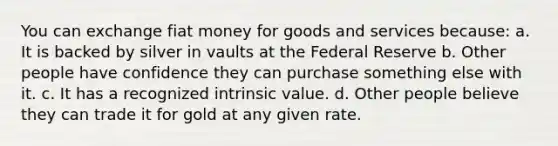 You can exchange fiat money for goods and services because: a. It is backed by silver in vaults at the Federal Reserve b. Other people have confidence they can purchase something else with it. c. It has a recognized intrinsic value. d. Other people believe they can trade it for gold at any given rate.