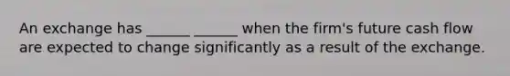 An exchange has ______ ______ when the firm's future cash flow are expected to change significantly as a result of the exchange.