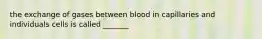 the exchange of gases between blood in capillaries and individuals cells is called _______