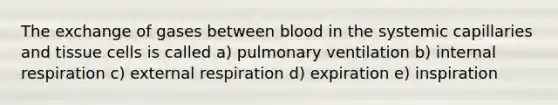 The exchange of gases between blood in the systemic capillaries and tissue cells is called a) pulmonary ventilation b) internal respiration c) external respiration d) expiration e) inspiration