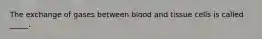 The exchange of gases between blood and tissue cells is called _____.
