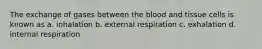 The exchange of gases between the blood and tissue cells is known as a. inhalation b. external respiration c. exhalation d. internal respiration