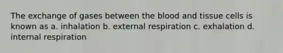 The exchange of gases between the blood and tissue cells is known as a. inhalation b. external respiration c. exhalation d. internal respiration