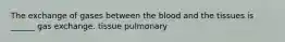 The exchange of gases between the blood and the tissues is ______ gas exchange. tissue pulmonary