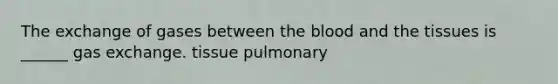 The exchange of gases between the blood and the tissues is ______ gas exchange. tissue pulmonary