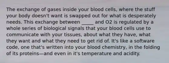 The exchange of gases inside your blood cells, where the stuff your body doesn't want is swapped out for what is desperately needs. This exchange between _____ and O2 is regulated by a whole series of biological signals that your blood cells use to communicate with your tissues, about what they have, what they want and what they need to get rid of. It's like a software code, one that's written into your blood chemistry, in the folding of its proteins—and even in it's temperature and acidity.