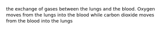 the exchange of gases between the lungs and the blood. Oxygen moves from the lungs into the blood while carbon dioxide moves from the blood into the lungs