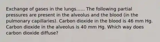 Exchange of gases in the lungs...... The following partial pressures are present in the alveolus and <a href='https://www.questionai.com/knowledge/k7oXMfj7lk-the-blood' class='anchor-knowledge'>the blood</a> (in the pulmonary capillaries). Carbon dioxide in the blood is 46 mm Hg. Carbon dioxide in the alveolus is 40 mm Hg. Which way does carbon dioxide diffuse?