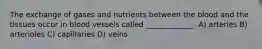 The exchange of gases and nutrients between the blood and the tissues occur in blood vessels called _____________. A) arteries B) arterioles C) capillaries D) veins