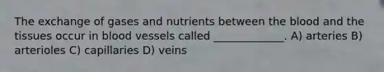 The exchange of gases and nutrients between the blood and the tissues occur in blood vessels called _____________. A) arteries B) arterioles C) capillaries D) veins