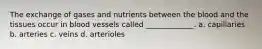 The exchange of gases and nutrients between the blood and the tissues occur in blood vessels called _____________. a. capillaries b. arteries c. veins d. arterioles