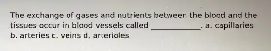 The exchange of gases and nutrients between <a href='https://www.questionai.com/knowledge/k7oXMfj7lk-the-blood' class='anchor-knowledge'>the blood</a> and the tissues occur in <a href='https://www.questionai.com/knowledge/kZJ3mNKN7P-blood-vessels' class='anchor-knowledge'>blood vessels</a> called _____________. a. capillaries b. arteries c. veins d. arterioles