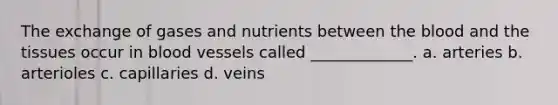 The exchange of gases and nutrients between <a href='https://www.questionai.com/knowledge/k7oXMfj7lk-the-blood' class='anchor-knowledge'>the blood</a> and the tissues occur in <a href='https://www.questionai.com/knowledge/kZJ3mNKN7P-blood-vessels' class='anchor-knowledge'>blood vessels</a> called _____________. a. arteries b. arterioles c. capillaries d. veins