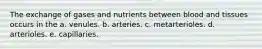 The exchange of gases and nutrients between blood and tissues occurs in the a. venules. b. arteries. c. metarterioles. d. arterioles. e. capillaries.