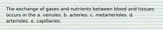 The exchange of gases and nutrients between blood and tissues occurs in the a. venules. b. arteries. c. metarterioles. d. arterioles. e. capillaries.