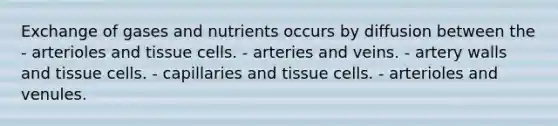 Exchange of gases and nutrients occurs by diffusion between the - arterioles and tissue cells. - arteries and veins. - artery walls and tissue cells. - capillaries and tissue cells. - arterioles and venules.