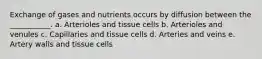 Exchange of gases and nutrients occurs by diffusion between the ___________. a. Arterioles and tissue cells b. Arterioles and venules c. Capillaries and tissue cells d. Arteries and veins e. Artery walls and tissue cells