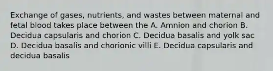 Exchange of gases, nutrients, and wastes between maternal and fetal blood takes place between the A. Amnion and chorion B. Decidua capsularis and chorion C. Decidua basalis and yolk sac D. Decidua basalis and chorionic villi E. Decidua capsularis and decidua basalis