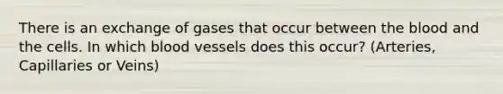 There is an exchange of gases that occur between the blood and the cells. In which blood vessels does this occur? (Arteries, Capillaries or Veins)