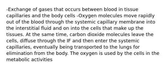 -Exchange of gases that occurs between blood in tissue capillaries and the body cells -Oxygen molecules move rapidly out of the blood through the systemic capillary membrane into the interstitial fluid and on into the cells that make up the tissues. At the same time, carbon dioxide molecules leave the cells, diffuse through the IF and then enter the systemic capillaries, eventually being transported to the lungs for elimination from the body. The oxygen is used by the cells in the metabolic activities