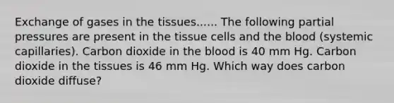 Exchange of gases in the tissues...... The following partial pressures are present in the tissue cells and the blood (systemic capillaries). Carbon dioxide in the blood is 40 mm Hg. Carbon dioxide in the tissues is 46 mm Hg. Which way does carbon dioxide diffuse?