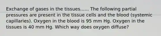 Exchange of gases in the tissues...... The following partial pressures are present in the tissue cells and the blood (systemic capillaries). Oxygen in the blood is 95 mm Hg. Oxygen in the tissues is 40 mm Hg. Which way does oxygen diffuse?