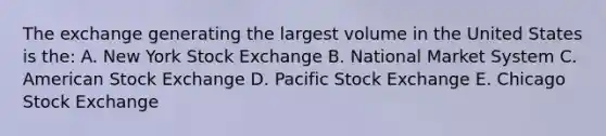 The exchange generating the largest volume in the United States is the: A. New York Stock Exchange B. National Market System C. American Stock Exchange D. Pacific Stock Exchange E. Chicago Stock Exchange