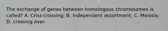 The exchange of genes between homologous chromosomes is called? A. Criss-crossing; B. Independent assortment; C. Meiosis; D. crossing over.