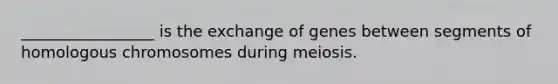 _________________ is the exchange of genes between segments of homologous chromosomes during meiosis.