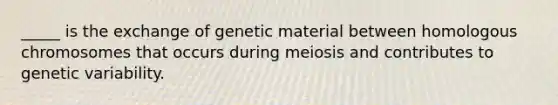 _____ is the exchange of genetic material between homologous chromosomes that occurs during meiosis and contributes to genetic variability.