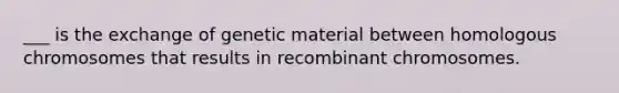 ___ is the exchange of genetic material between homologous chromosomes that results in recombinant chromosomes.